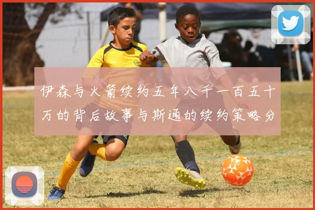 伊森与火箭续约五年八千一百五十万的背后故事与斯通的续约策略分析