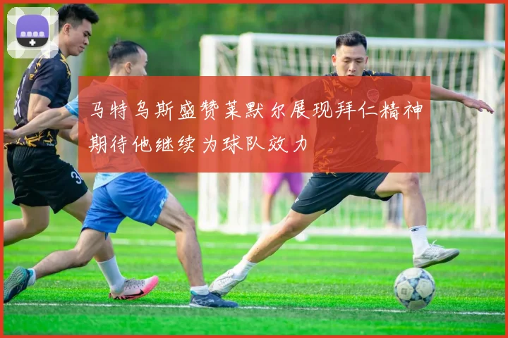 马特乌斯盛赞莱默尔展现拜仁精神期待他继续为球队效力