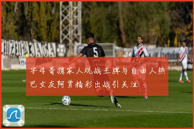 字母哥携家人观战王牌与自由人热巴女友阿贾精彩出战引关注