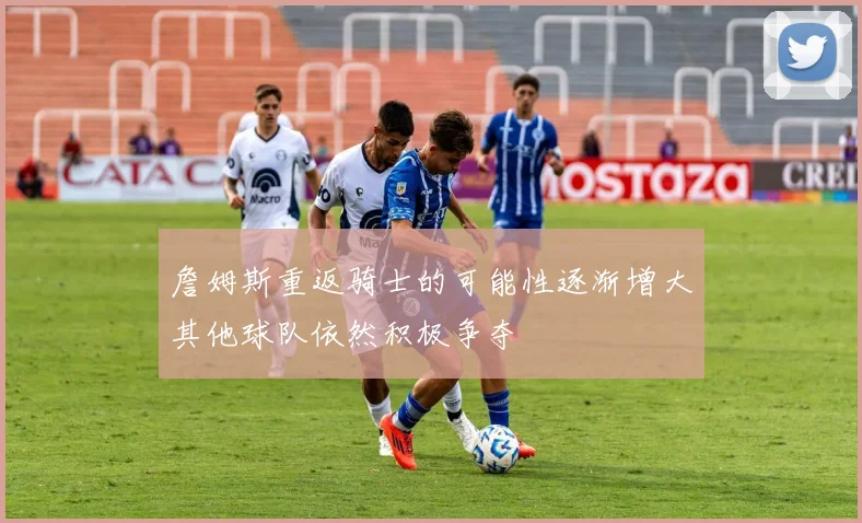 詹姆斯重返骑士的可能性逐渐增大其他球队依然积极争夺