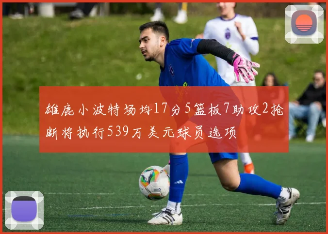 雄鹿小波特场均17分5篮板7助攻2抢断将执行539万美元球员选项
