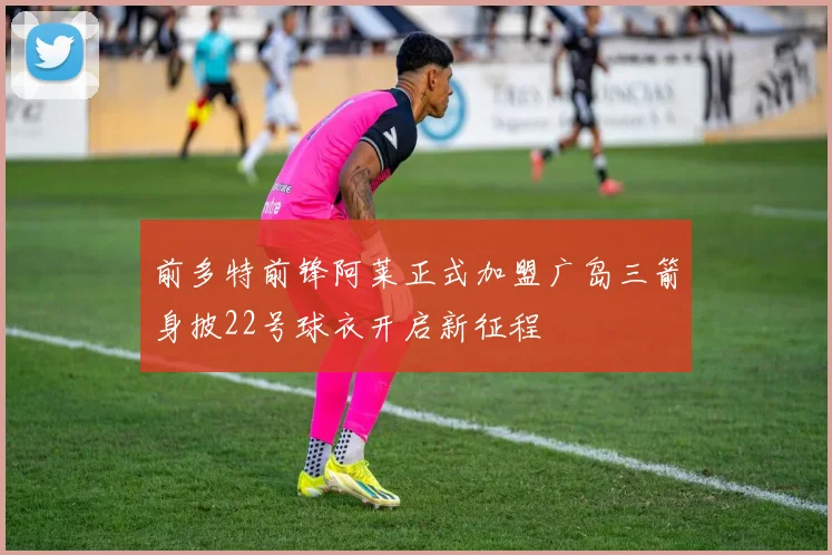 前多特前锋阿莱正式加盟广岛三箭身披22号球衣开启新征程