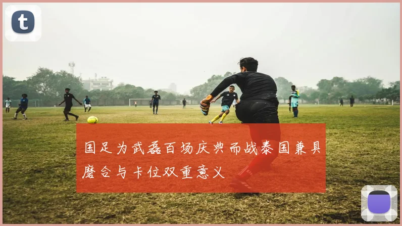 国足为武磊百场庆典而战泰国兼具磨合与卡位双重意义