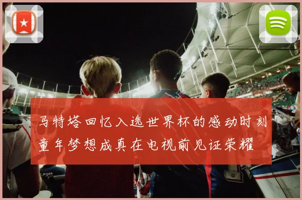 马特塔回忆入选世界杯的感动时刻童年梦想成真在电视前见证荣耀