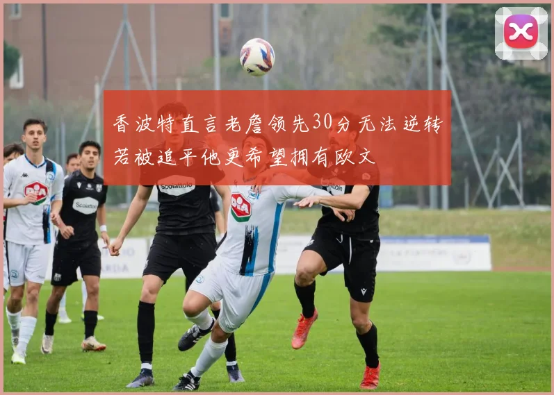 香波特直言老詹领先30分无法逆转若被追平他更希望拥有欧文