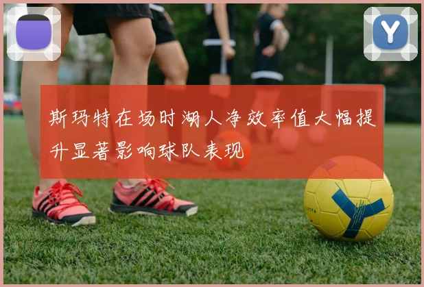斯玛特在场时湖人净效率值大幅提升显著影响球队表现