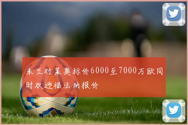 米兰对莱奥标价6000至7000万欧同时欢迎福法纳报价