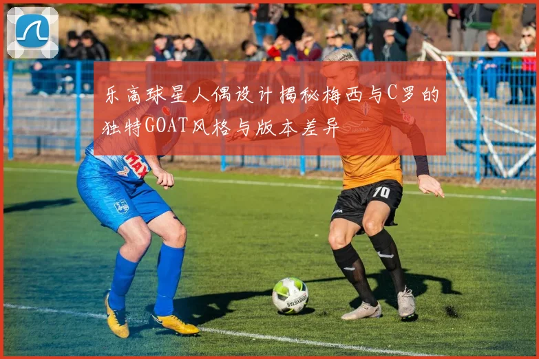 乐高球星人偶设计揭秘梅西与C罗的独特GOAT风格与版本差异