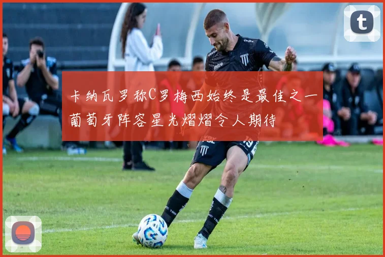 卡纳瓦罗称C罗梅西始终是最佳之一葡萄牙阵容星光熠熠令人期待