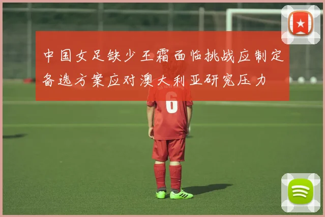 中国女足缺少王霜面临挑战应制定备选方案应对澳大利亚研究压力