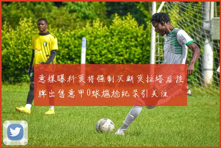 意媒曝科莫将强制买断莫拉塔后挂牌出售意甲0球尴尬纪录引关注