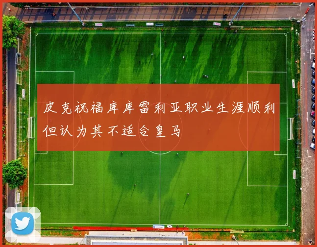 皮克祝福库库雷利亚职业生涯顺利但认为其不适合皇马