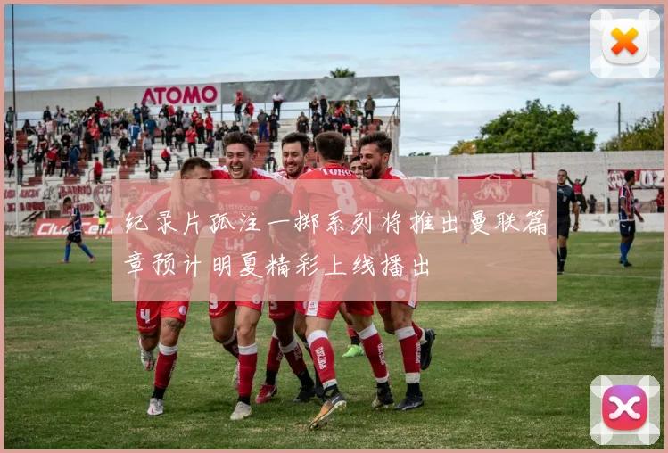 纪录片孤注一掷系列将推出曼联篇章预计明夏精彩上线播出