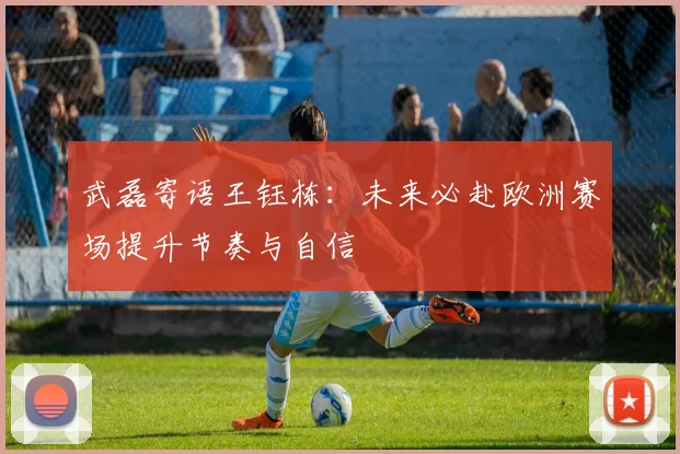 武磊寄语王钰栋:未来必赴欧洲赛场提升节奏与自信