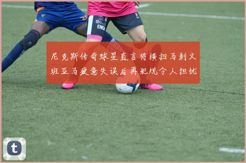 尼克斯传奇球星直言将横扫马刺文班亚马疲惫失误后再犯规令人担忧