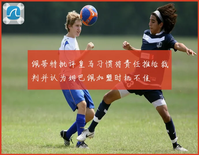 佩蒂特批评皇马习惯将责任推给裁判并认为姆巴佩加盟时机不佳