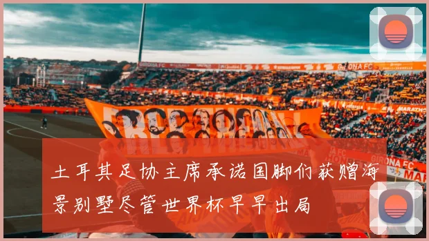 土耳其足协主席承诺国脚们获赠海景别墅尽管世界杯早早出局