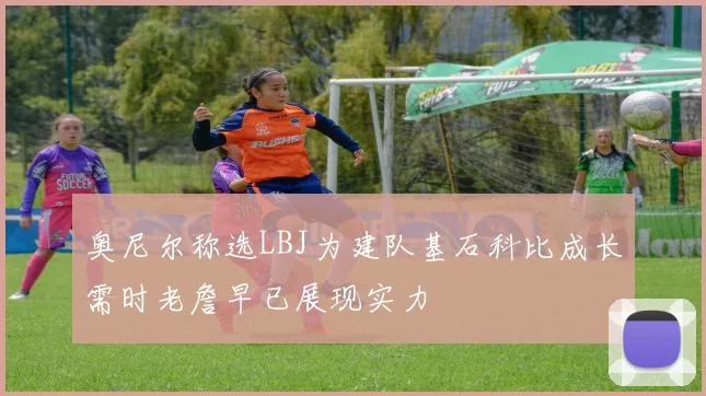 奥尼尔称选LBJ为建队基石科比成长需时老詹早已展现实力