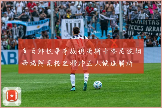 皇马帅位争夺战德尚斯卡洛尼波切蒂诺阿莱格里穆帅五人候选解析