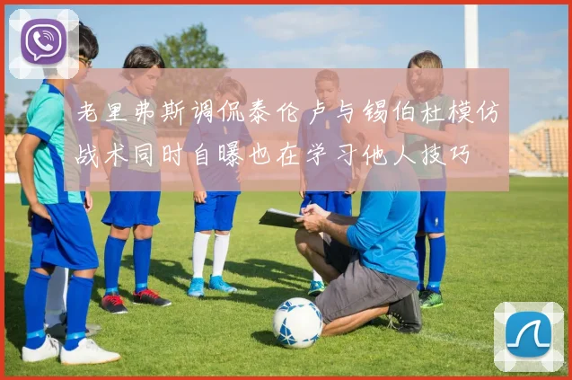 老里弗斯调侃泰伦卢与锡伯杜模仿战术同时自曝也在学习他人技巧