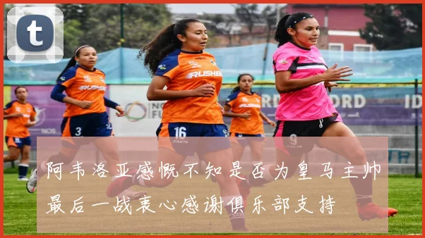 阿韦洛亚感慨不知是否为皇马主帅最后一战衷心感谢俱乐部支持