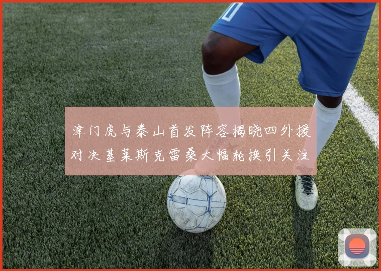 津门虎与泰山首发阵容揭晓四外援对决基莱斯克雷桑大幅轮换引关注
