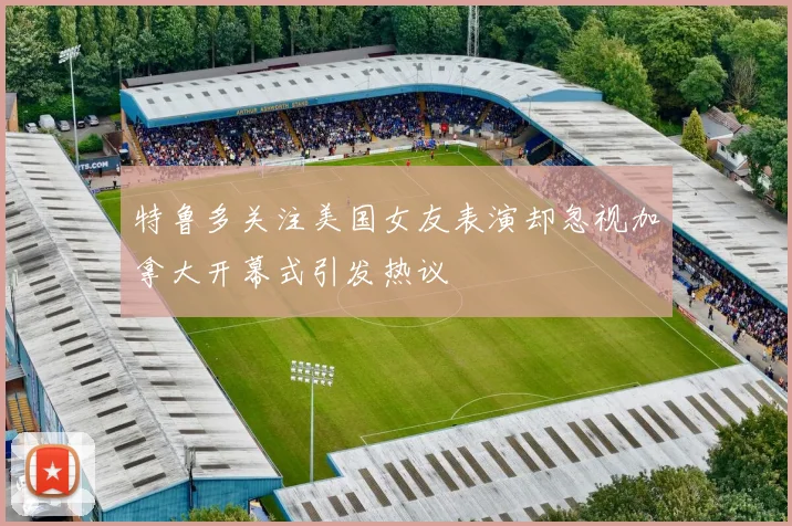 特鲁多关注美国女友表演却忽视加拿大开幕式引发热议