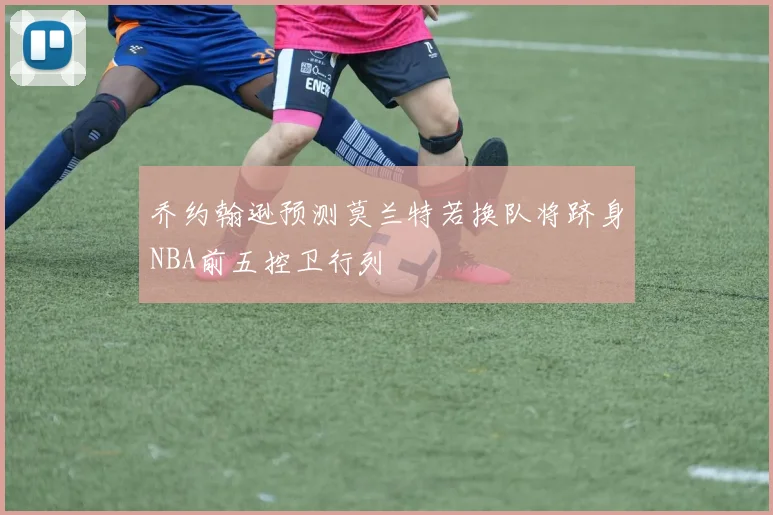 乔约翰逊预测莫兰特若换队将跻身NBA前五控卫行列