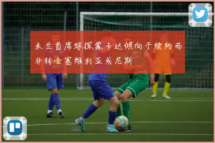 米兰首席球探蒙卡达倾向于续约而非转会塞维利亚或尼斯
