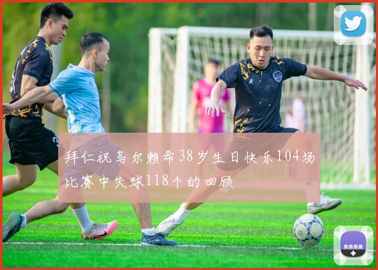 拜仁祝乌尔赖希38岁生日快乐104场比赛中失球118个的回顾