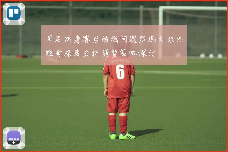 国足热身赛后防线问题显现久尔杰维奇深度分析调整策略探讨