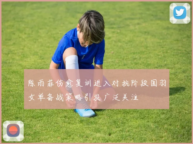陈雨菲伤愈复训进入对抗阶段国羽女单备战策略引发广泛关注