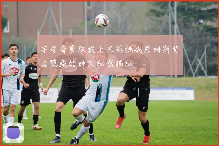 字母哥勇敢戴上王冠挑战詹姆斯背后隐藏的姓氏秘密揭秘